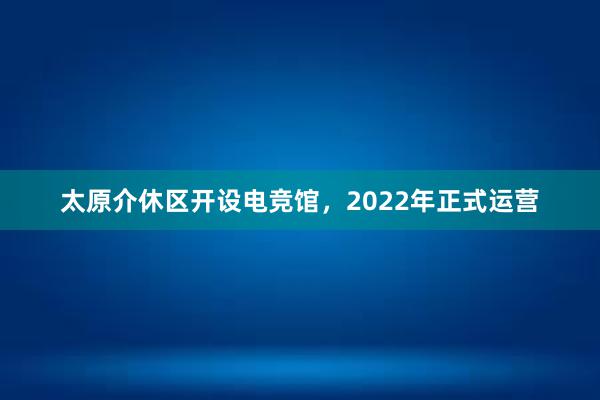 太原介休区开设电竞馆，2022年正式运营