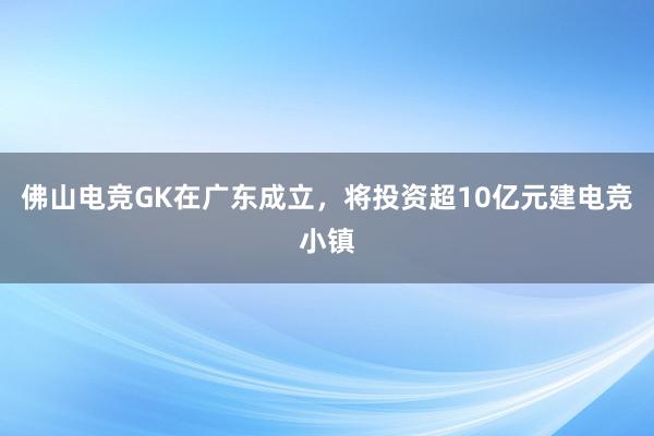 佛山电竞GK在广东成立，将投资超10亿元建电竞小镇